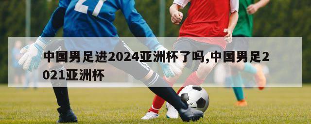 中国男足进2024亚洲杯了吗,中国男足2021亚洲杯