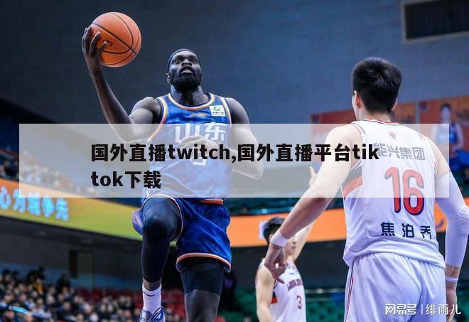 国外直播twitch,国外直播平台tiktok下载